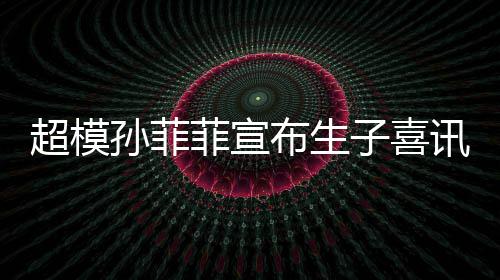 超模讯 菲宣布生宝满萌态子喜月照孙菲晒宝十足